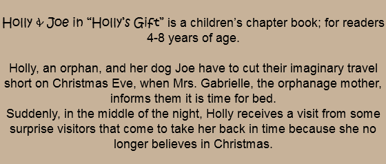 
Holly & Joe in “Holly’s Gift” is a children’s chapter book; for readers 4-8 years of age. Holly, an orphan, and her dog Joe have to cut their imaginary travel short on Christmas Eve, when Mrs. Gabrielle, the orphanage mother, informs them it is time for bed. Suddenly, in the middle of the night, Holly receives a visit from some surprise visitors that come to take her back in time because she no longer believes in Christmas.
